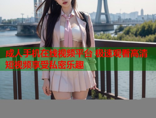 成人手机在线视频平台 极速观看高清短视频享受私密乐趣
