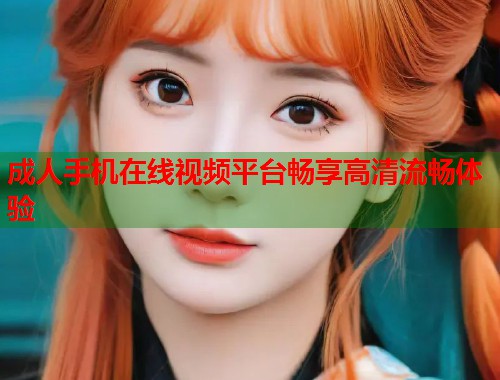 成人手机在线视频平台畅享高清流畅体验