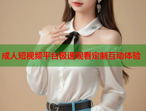 成人短视频平台极速观看定制互动体验