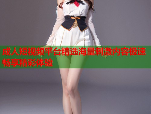 成人短视频平台精选海量刺激内容极速畅享精彩体验