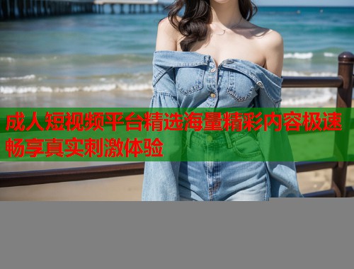 成人短视频平台精选海量精彩内容极速畅享真实刺激体验
