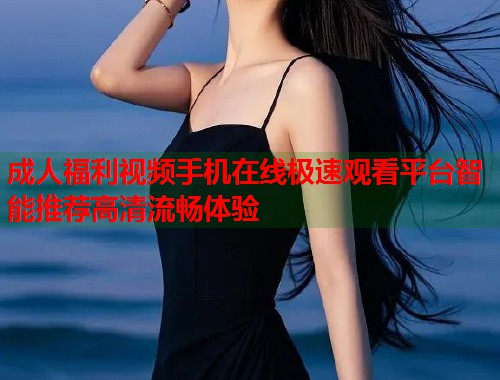 成人福利视频手机在线极速观看平台智能推荐高清流畅体验