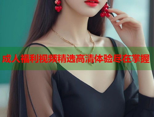 成人福利视频精选高清体验尽在掌握