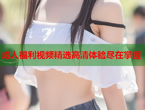 成人福利视频精选高清体验尽在掌握