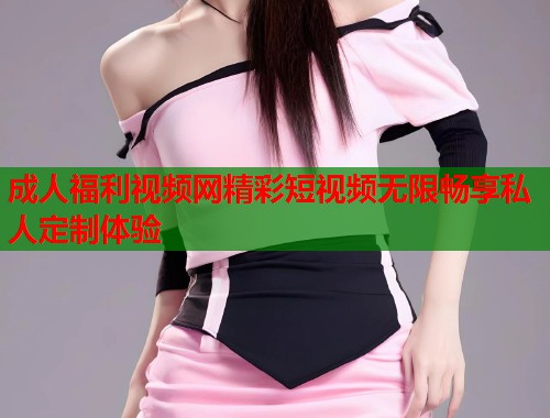 成人福利视频网精彩短视频无限畅享私人定制体验