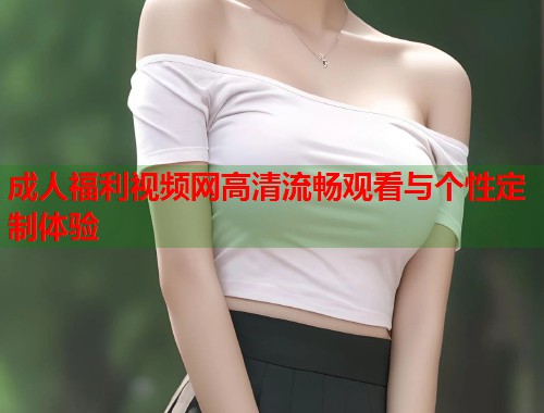 成人福利视频网高清流畅观看与个性定制体验