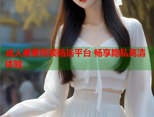 成人羞羞视频精选平台 畅享隐私高清体验