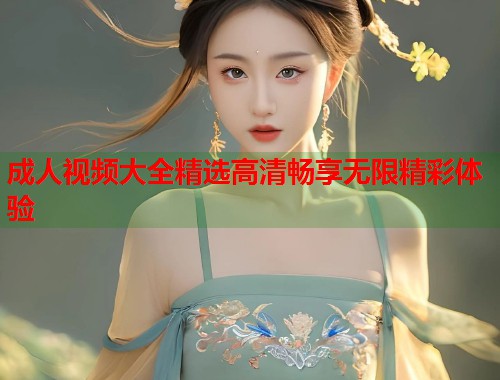 成人视频大全精选高清畅享无限精彩体验