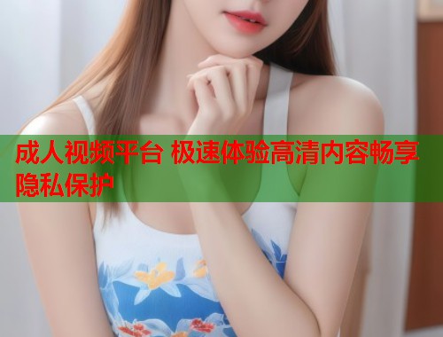 成人视频平台 极速体验高清内容畅享隐私保护