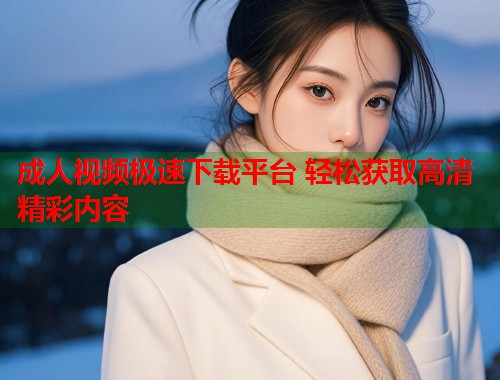 成人视频极速下载平台 轻松获取高清精彩内容