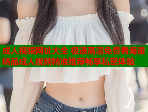 成人视频网址大全 极速高清免费看海量精品成人视频精准推荐畅享私密体验