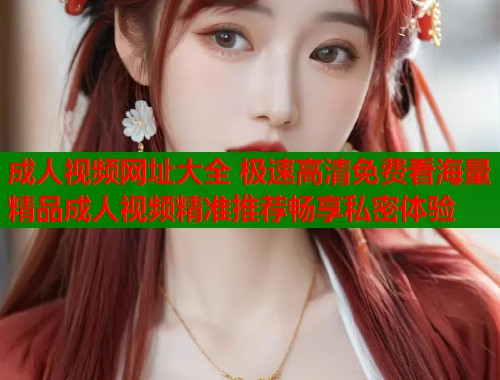 成人视频网址大全 极速高清免费看海量精品成人视频精准推荐畅享私密体验