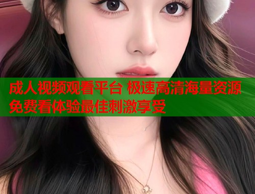 成人视频观看平台 极速高清海量资源免费看体验最佳刺激享受