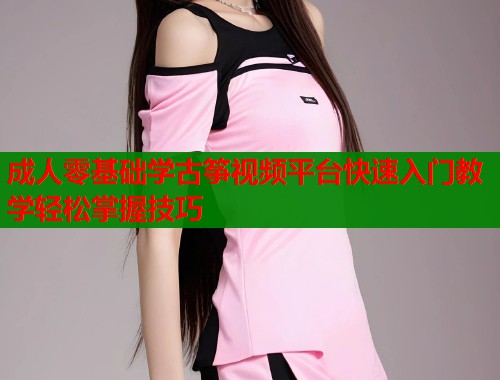 成人零基础学古筝视频平台快速入门教学轻松掌握技巧