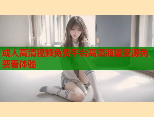 成人高清视频免费平台高清海量资源免费看体验
