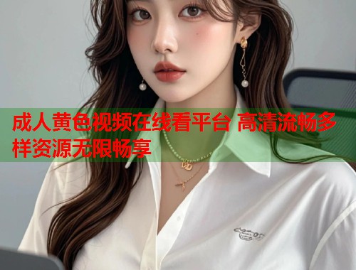 成人黄色视频在线看平台 高清流畅多样资源无限畅享