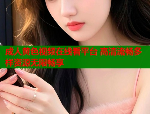 成人黄色视频在线看平台 高清流畅多样资源无限畅享