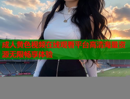 成人黄色视频在线观看平台高清海量资源无限畅享体验