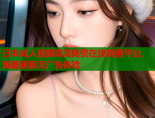日本成人视频高清免费在线观看平台，海量更新无广告体验