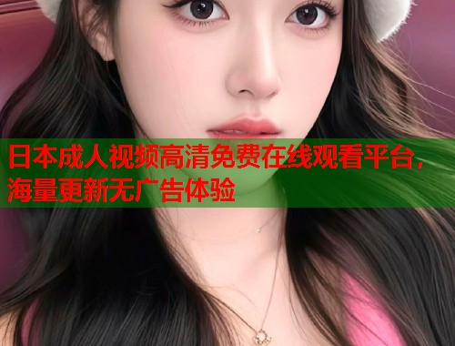 日本成人视频高清免费在线观看平台，海量更新无广告体验