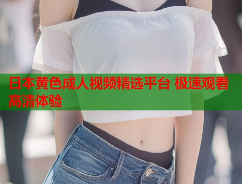 日本黄色成人视频精选平台 极速观看高清体验