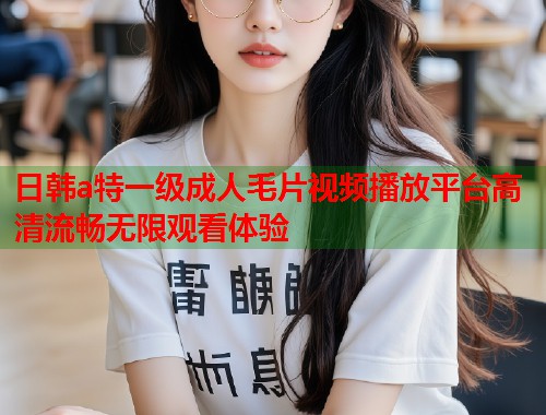 日韩a特一级成人毛片视频播放平台高清流畅无限观看体验