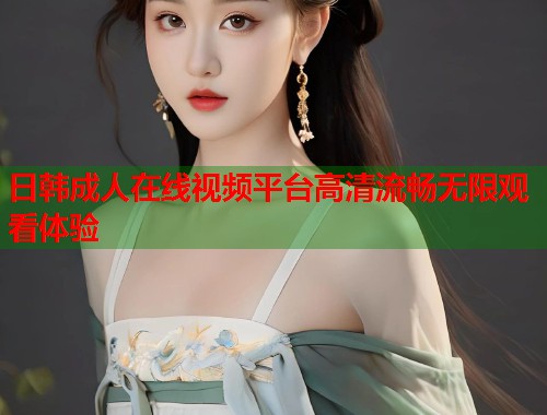 日韩成人在线视频平台高清流畅无限观看体验