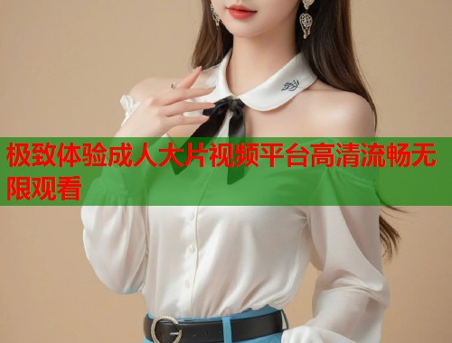 极致体验成人大片视频平台高清流畅无限观看