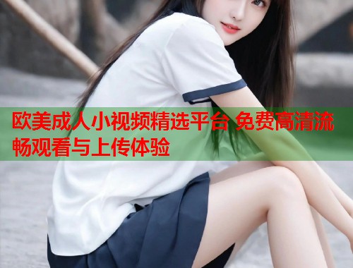 欧美成人小视频精选平台 免费高清流畅观看与上传体验