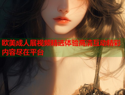 欧美成人展视频精选体验高清互动精彩内容尽在平台