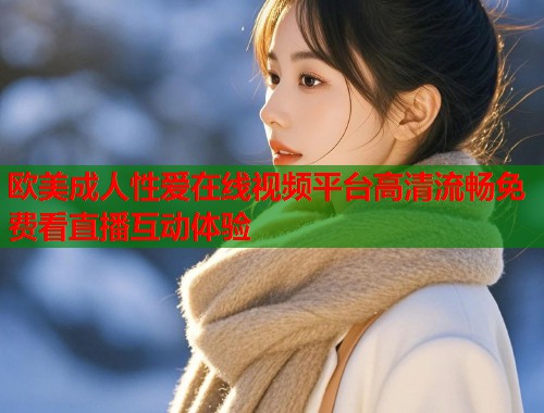欧美成人性爱在线视频平台高清流畅免费看直播互动体验