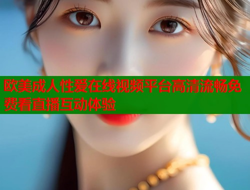 欧美成人性爱在线视频平台高清流畅免费看直播互动体验