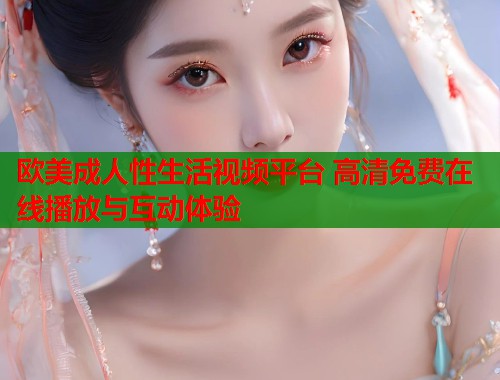 欧美成人性生活视频平台 高清免费在线播放与互动体验