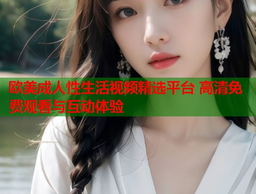 欧美成人性生活视频精选平台 高清免费观看与互动体验
