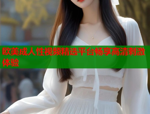 欧美成人性视频精选平台畅享高清刺激体验