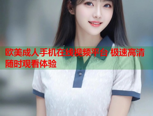 欧美成人手机在线视频平台 极速高清随时观看体验