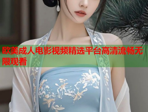欧美成人电影视频精选平台高清流畅无限观看