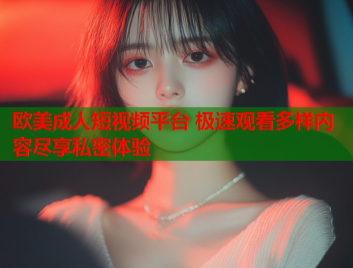 欧美成人短视频平台 极速观看多样内容尽享私密体验