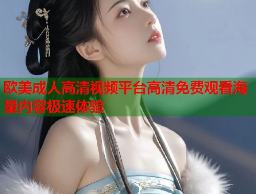 欧美成人高清视频平台高清免费观看海量内容极速体验