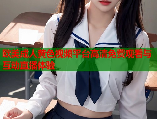 欧美成人黄色视频平台高清免费观看与互动直播体验