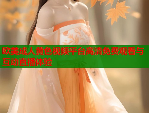 欧美成人黄色视频平台高清免费观看与互动直播体验