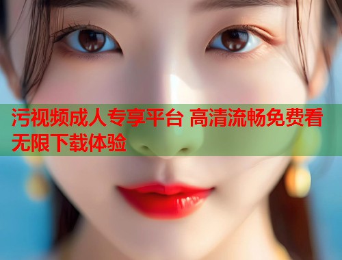 污视频成人专享平台 高清流畅免费看无限下载体验