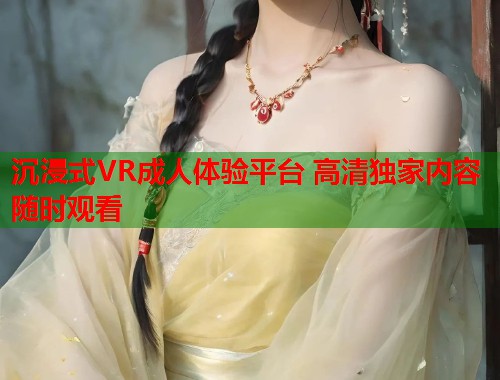 沉浸式VR成人体验平台 高清独家内容随时观看