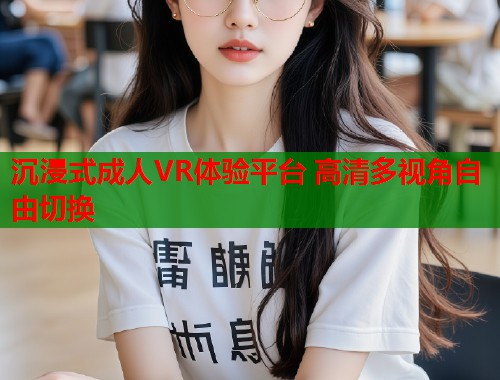 沉浸式成人VR体验平台 高清多视角自由切换