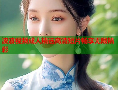 波波视频成人精选高清短片畅享无限精彩