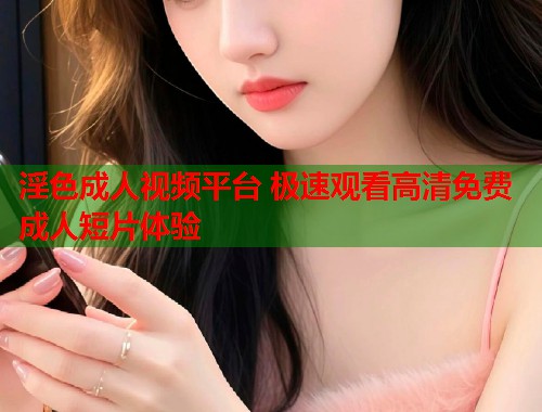 淫色成人视频平台 极速观看高清免费成人短片体验