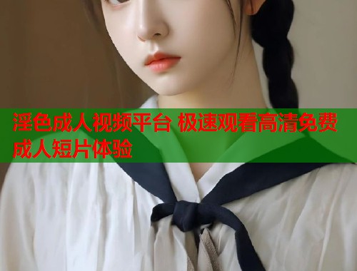 淫色成人视频平台 极速观看高清免费成人短片体验